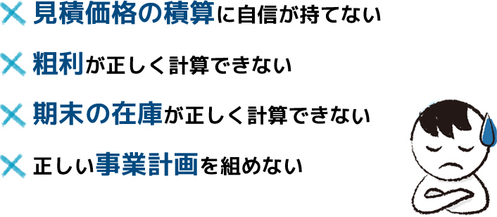 見積価格の積算に自信が持てない、粗利が正しく計算できない、期末の在庫が正しく計算できない、正しい事業計画を組めない