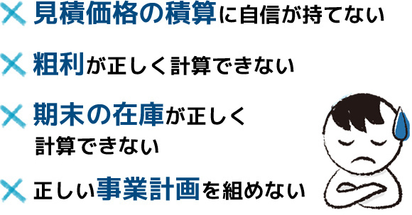 見積価格の積算に自信が持てない、粗利が正しく計算できない、期末の在庫が正しく計算できない、正しい事業計画を組めない